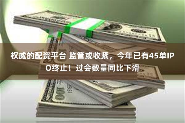 权威的配资平台 监管或收紧，今年已有45单IPO终止！过会数量同比下滑