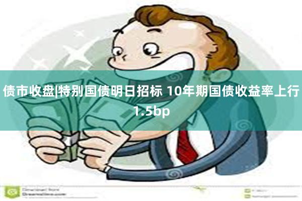 债市收盘|特别国债明日招标 10年期国债收益率上行1.5bp