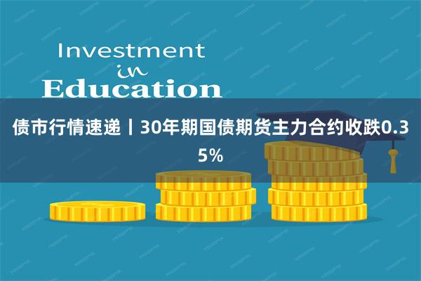 债市行情速递丨30年期国债期货主力合约收跌0.35%