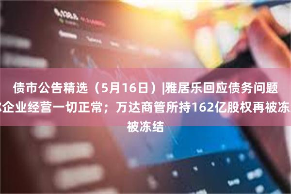债市公告精选（5月16日）|雅居乐回应债务问题称企业经营一切正常；万达商管所持162亿股权再被冻结