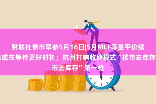 财联社债市早参5月16日|5月MLF等量平价续作，降息或在等待更好时机；杭州打响收储模式“楼市去库存”第一枪