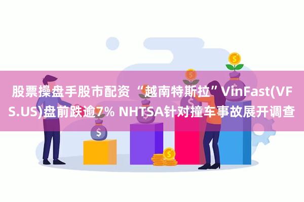 股票操盘手股市配资 “越南特斯拉”VinFast(VFS.US)盘前跌逾7% NHTSA针对撞车事故展开调查