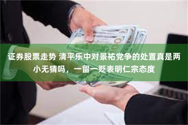证券股票走势 清平乐中对景祐党争的处置真是两小无猜吗，一留一贬表明仁宗态度