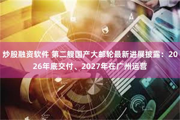炒股融资软件 第二艘国产大邮轮最新进展披露：2026年底交付、2027年在广州运营