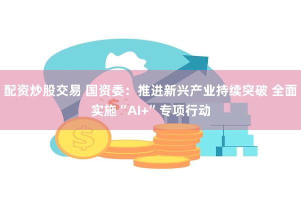 配资炒股交易 国资委：推进新兴产业持续突破 全面实施“AI+”专项行动