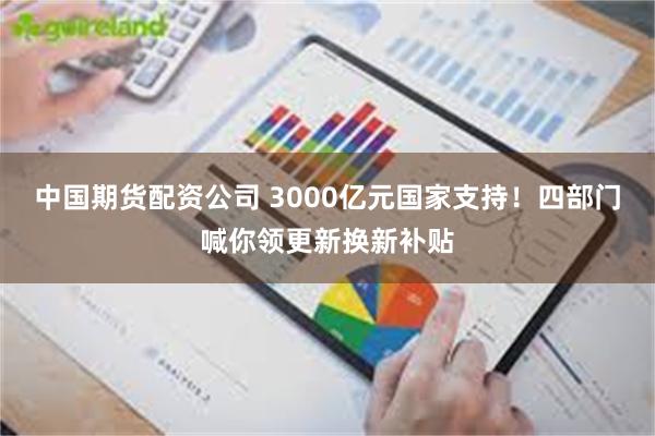中国期货配资公司 3000亿元国家支持！四部门喊你领更新换新补贴