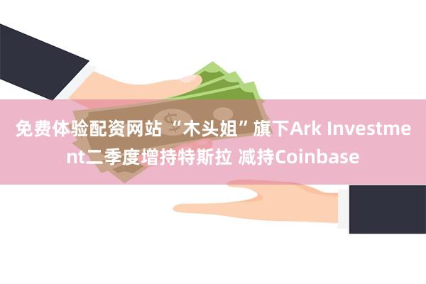 免费体验配资网站 “木头姐”旗下Ark Investment二季度增持特斯拉 减持Coinbase