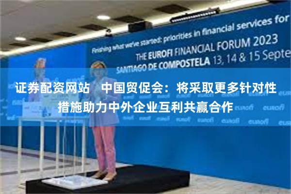 证券配资网站   中国贸促会：将采取更多针对性措施助力中外企业互利共赢合作