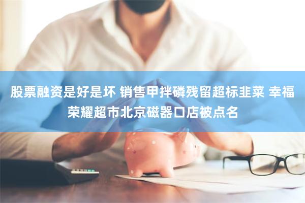 股票融资是好是坏 销售甲拌磷残留超标韭菜 幸福荣耀超市北京磁器口店被点名