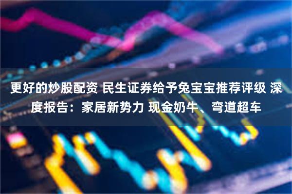 更好的炒股配资 民生证券给予兔宝宝推荐评级 深度报告：家居新势力 现金奶牛、弯道超车