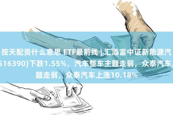 按天配资什么意思 ETF最前线 | 汇添富中证新能源汽车产业ETF(516390)下跌1.55%，汽车整车主题走弱，众泰汽车上涨10.18%