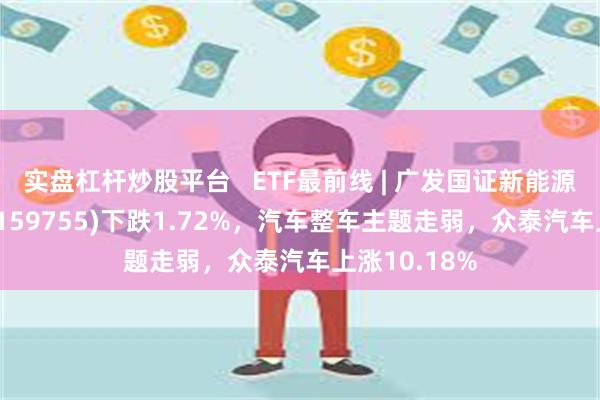 实盘杠杆炒股平台   ETF最前线 | 广发国证新能源车电池ETF(159755)下跌1.72%，汽车整车主题走弱，众泰汽车上涨10.18%