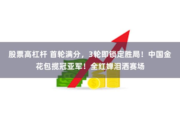 股票高杠杆 首轮满分，3轮即锁定胜局！中国金花包揽冠亚军！全红婵泪洒赛场