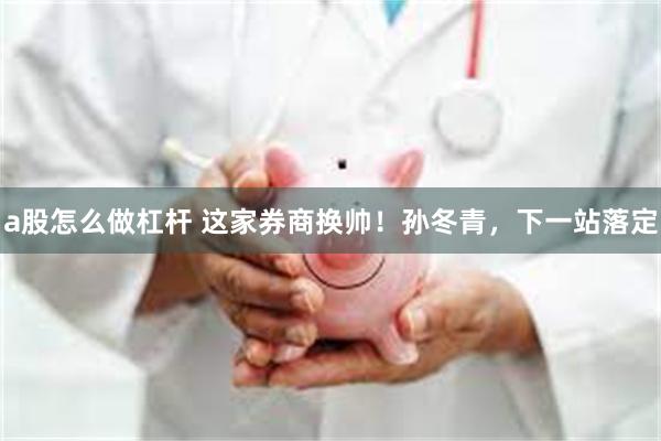 a股怎么做杠杆 这家券商换帅！孙冬青，下一站落定