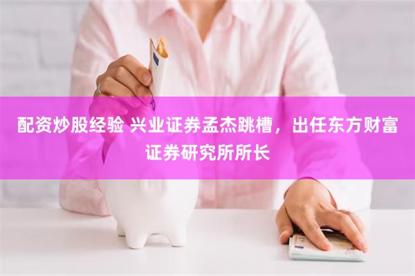 配资炒股经验 兴业证券孟杰跳槽，出任东方财富证券研究所所长