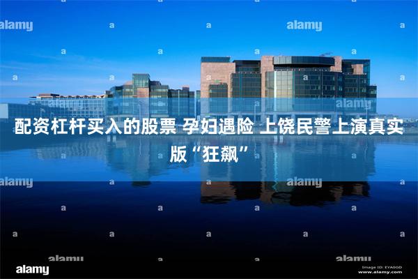 配资杠杆买入的股票 孕妇遇险 上饶民警上演真实版“狂飙”