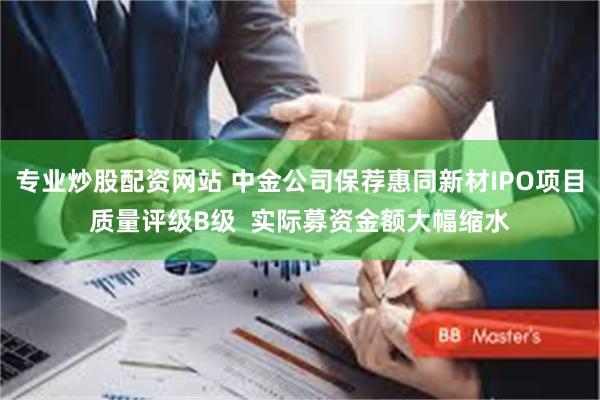 专业炒股配资网站 中金公司保荐惠同新材IPO项目质量评级B级  实际募资金额大幅缩水