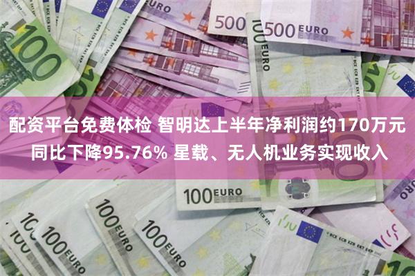 配资平台免费体检 智明达上半年净利润约170万元 同比下降95.76% 星载、无人机业务实现收入
