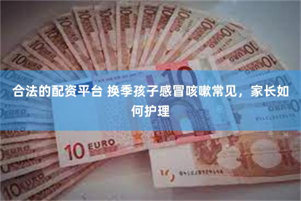 合法的配资平台 换季孩子感冒咳嗽常见，家长如何护理