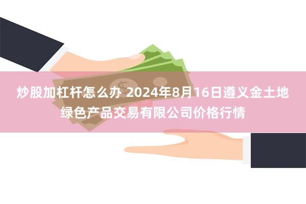 炒股加杠杆怎么办 2024年8月16日遵义金土地绿色产品交易有限公司价格行情