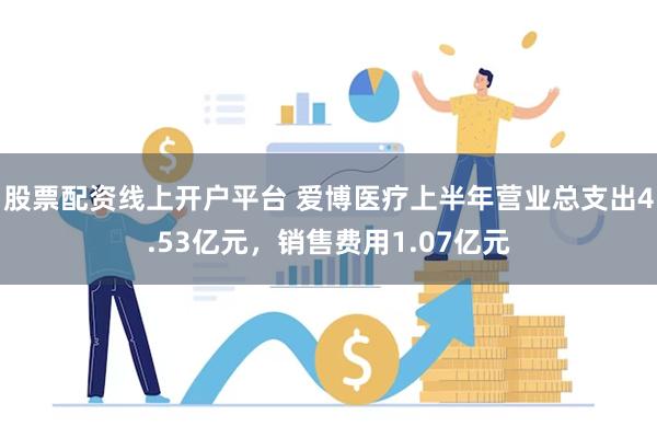 股票配资线上开户平台 爱博医疗上半年营业总支出4.53亿元，销售费用1.07亿元
