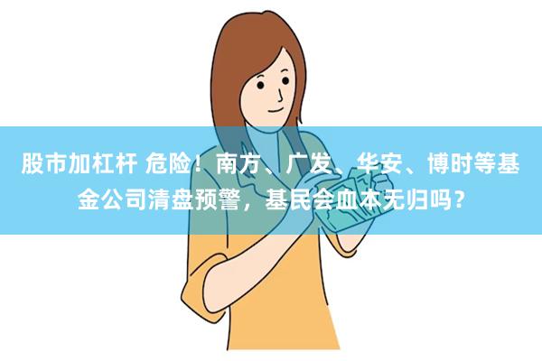 股市加杠杆 危险！南方、广发、华安、博时等基金公司清盘预警，基民会血本无归吗？