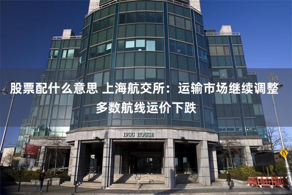 股票配什么意思 上海航交所：运输市场继续调整 多数航线运价下跌