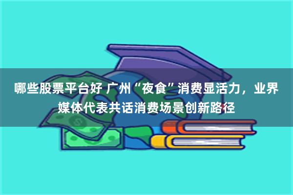 哪些股票平台好 广州“夜食”消费显活力，业界媒体代表共话消费场景创新路径