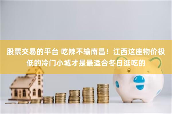 股票交易的平台 吃辣不输南昌！江西这座物价极低的冷门小城才是最适合冬日逛吃的