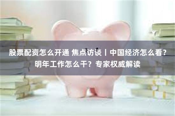 股票配资怎么开通 焦点访谈丨中国经济怎么看？明年工作怎么干？专家权威解读