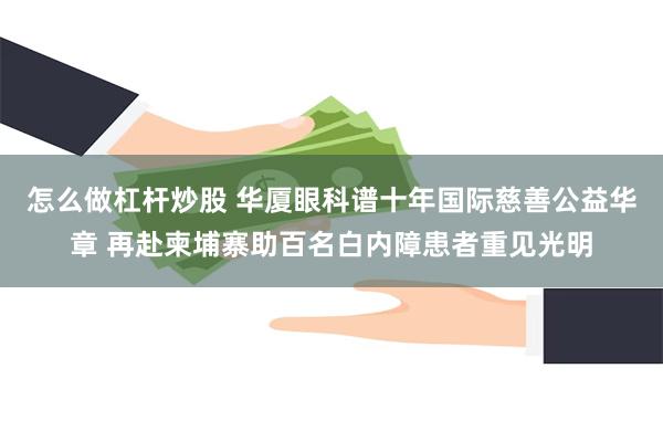 怎么做杠杆炒股 华厦眼科谱十年国际慈善公益华章 再赴柬埔寨助百名白内障患者重见光明