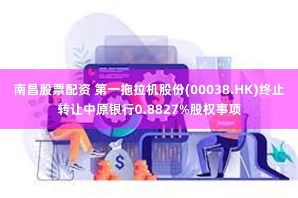 南昌股票配资 第一拖拉机股份(00038.HK)终止转让中原银行0.8827%股权事项