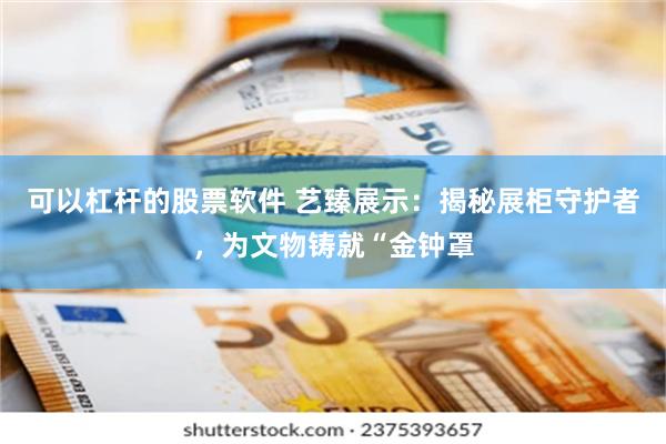可以杠杆的股票软件 艺臻展示：揭秘展柜守护者，为文物铸就“金钟罩