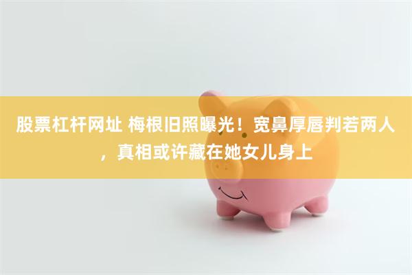 股票杠杆网址 梅根旧照曝光！宽鼻厚唇判若两人，真相或许藏在她女儿身上