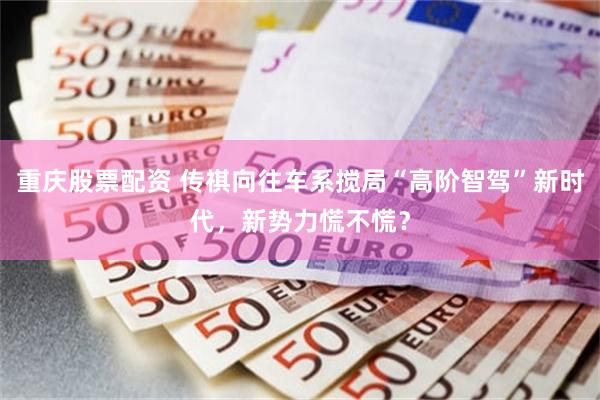 重庆股票配资 传祺向往车系搅局“高阶智驾”新时代，新势力慌不慌？