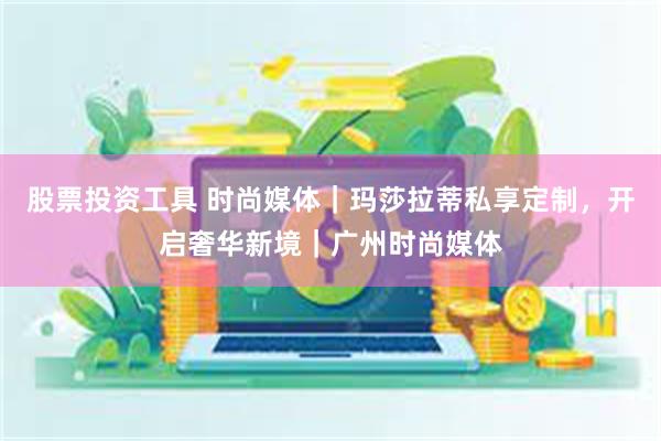 股票投资工具 时尚媒体｜玛莎拉蒂私享定制，开启奢华新境｜广州时尚媒体