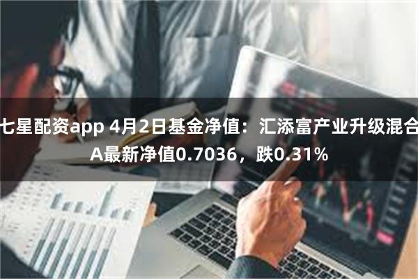 七星配资app 4月2日基金净值：汇添富产业升级混合A最新净值0.7036，跌0.31%