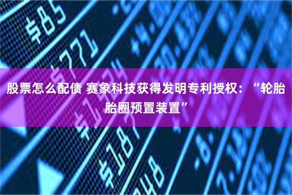 股票怎么配债 赛象科技获得发明专利授权：“轮胎胎圈预置装置”