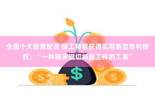 全国十大股票配资 恒工精密获得实用新型专利授权：“一种锯床锯切斜盘工件的工装”