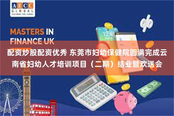配资炒股配资优秀 东莞市妇幼保健院圆满完成云南省妇幼人才培训项目（二期）结业暨欢送会
