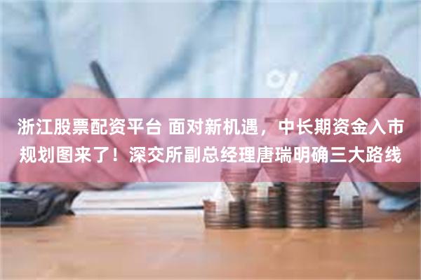 浙江股票配资平台 面对新机遇，中长期资金入市规划图来了！深交所副总经理唐瑞明确三大路线