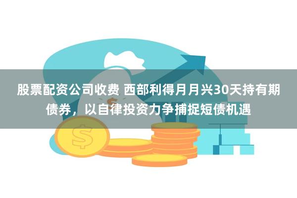 股票配资公司收费 西部利得月月兴30天持有期债券，以自律投资力争捕捉短债机遇