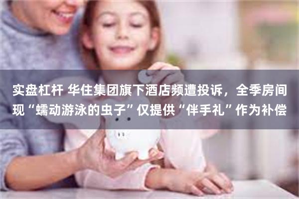实盘杠杆 华住集团旗下酒店频遭投诉，全季房间现“蠕动游泳的虫子”仅提供“伴手礼”作为补偿