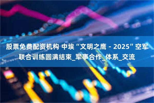 股票免费配资机构 中埃“文明之鹰－2025”空军联合训练圆满结束_军事合作_体系_交流