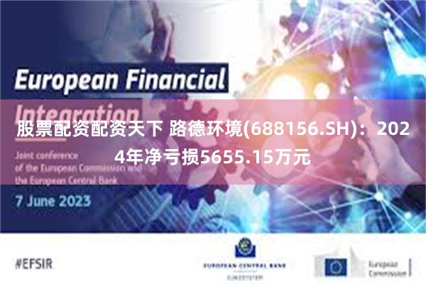 股票配资配资天下 路德环境(688156.SH)：2024年净亏损5655.15万元