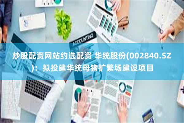 炒股配资网站约选配资 华统股份(002840.SZ)：拟投建华统母猪扩繁场建设项目