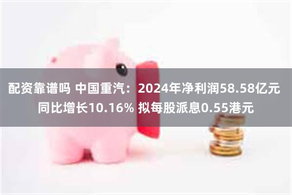 配资靠谱吗 中国重汽：2024年净利润58.58亿元 同比增长10.16% 拟每股派息0.55港元