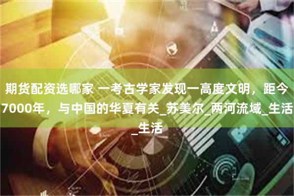 期货配资选哪家 一考古学家发现一高度文明，距今7000年，与中国的华夏有关_苏美尔_两河流域_生活