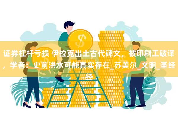 证券杠杆亏损 伊拉克出土古代碑文，被印刷工破译，学者：史前洪水可能真实存在_苏美尔_文明_圣经