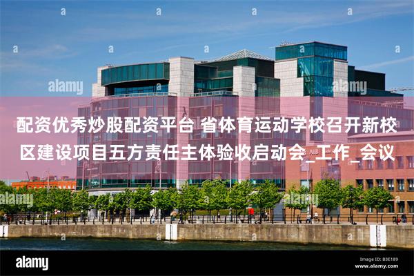 配资优秀炒股配资平台 省体育运动学校召开新校区建设项目五方责任主体验收启动会_工作_会议